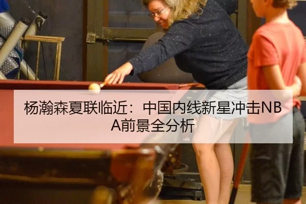 杨瀚森夏联临近：中国内线新星冲击NBA前景全分析